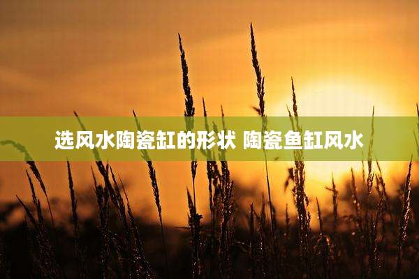 选风水陶瓷缸的形状 陶瓷鱼缸风水