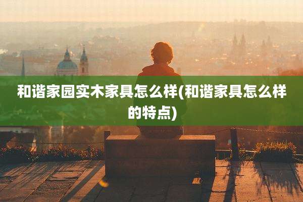 和谐家园实木家具怎么样(和谐家具怎么样的特点)