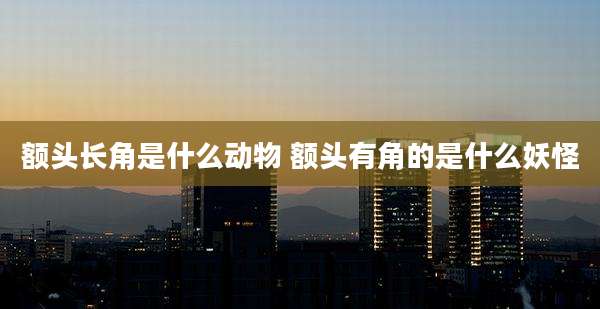 额头长角是什么动物 额头有角的是什么妖怪