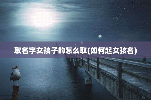 取名字女孩子的怎么取(如何起女孩名)
