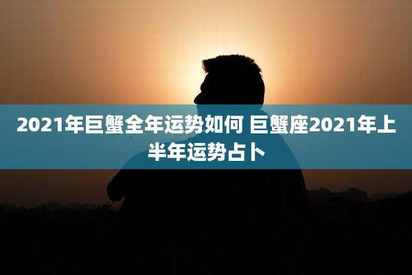 2021年巨蟹全年运势如何 巨蟹座2021年上半年运势占卜