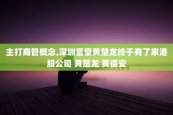 主打商管概念,深圳富豪黄楚龙终于有了家港股公司 黄楚龙 黄德安