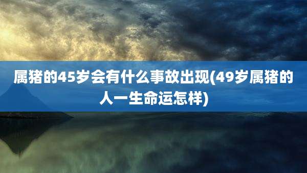 属猪的45岁会有什么事故出现(49岁属猪的人一生命运怎样)