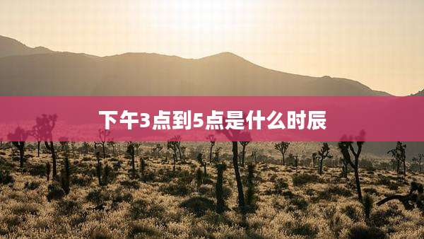 下午3点到5点是什么时辰