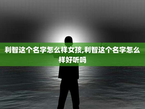 利智这个名字怎么样女孩,利智这个名字怎么样好听吗