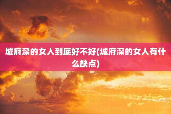 城府深的女人到底好不好(城府深的女人有什么缺点)