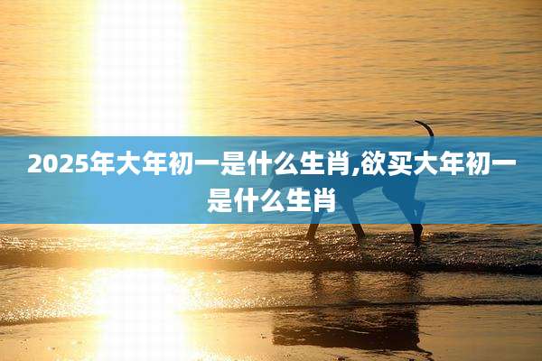 2025年大年初一是什么生肖,欲买大年初一是什么生肖