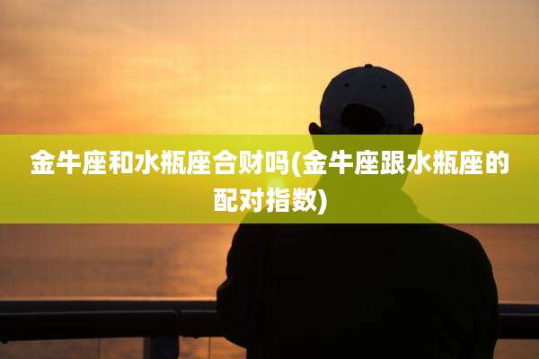 金牛座和水瓶座合财吗(金牛座跟水瓶座的配对指数)