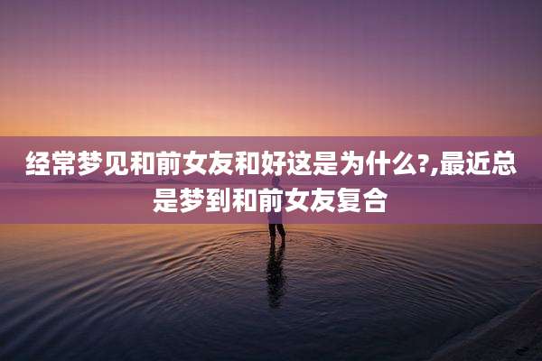 经常梦见和前女友和好这是为什么?,最近总是梦到和前女友复合