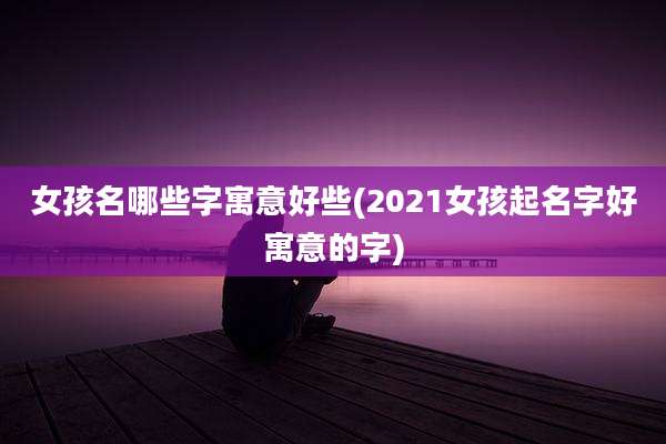 女孩名哪些字寓意好些(2021女孩起名字好寓意的字)