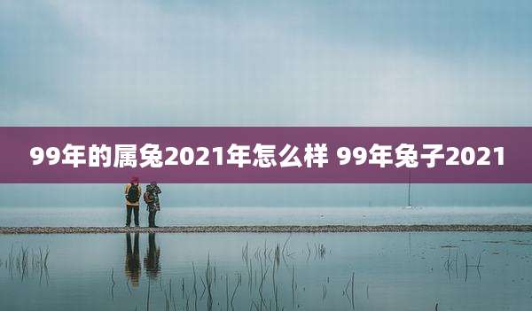 99年的属兔2021年怎么样 99年兔子2021