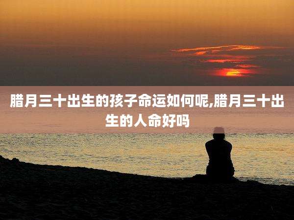 腊月三十出生的孩子命运如何呢,腊月三十出生的人命好吗