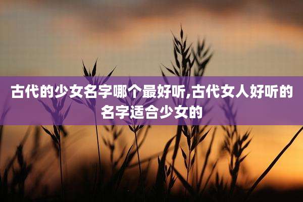 古代的少女名字哪个最好听,古代女人好听的名字适合少女的