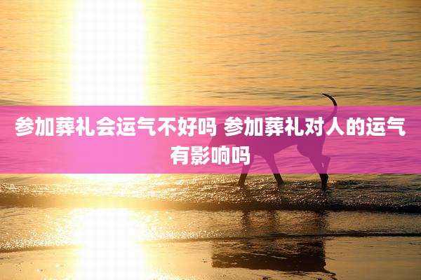 参加葬礼会运气不好吗 参加葬礼对人的运气有影响吗
