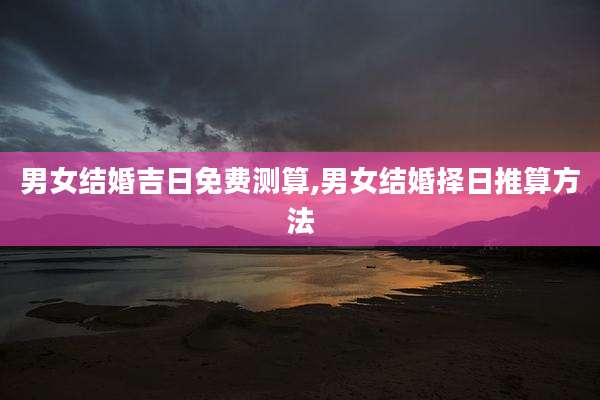男女结婚吉日免费测算,男女结婚择日推算方法