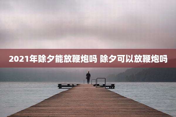 2021年除夕能放鞭炮吗 除夕可以放鞭炮吗