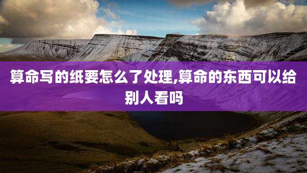 算命写的纸要怎么了处理,算命的东西可以给别人看吗