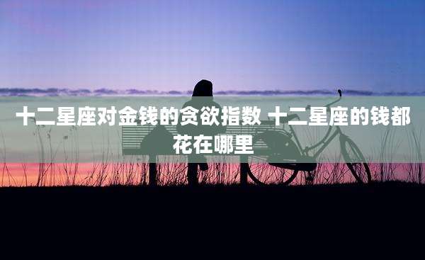 十二星座对金钱的贪欲指数 十二星座的钱都花在哪里
