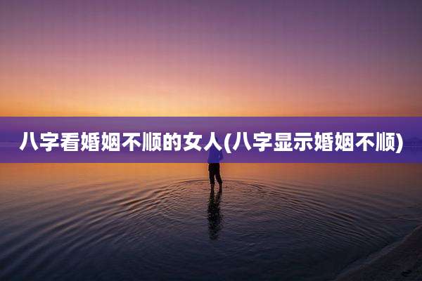 八字看婚姻不顺的女人(八字显示婚姻不顺)