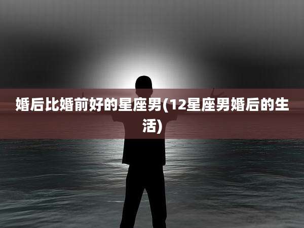 婚后比婚前好的星座男(12星座男婚后的生活)
