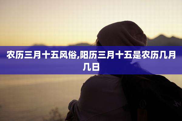 农历三月十五风俗,阳历三月十五是农历几月几日