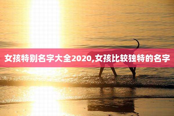 女孩特别名字大全2020,女孩比较独特的名字