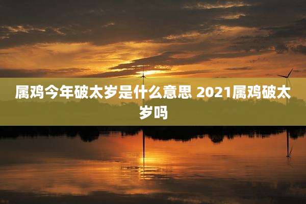 属鸡今年破太岁是什么意思 2021属鸡破太岁吗