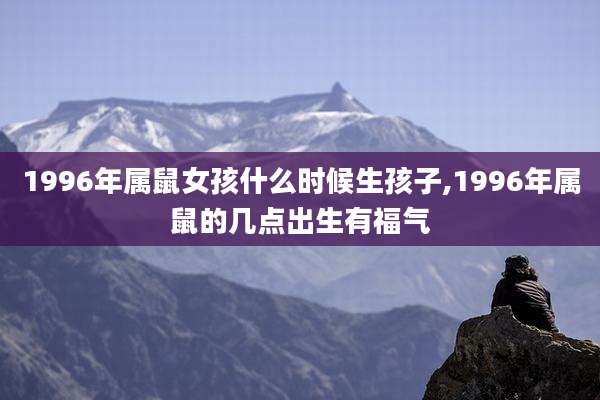 1996年属鼠女孩什么时候生孩子,1996年属鼠的几点出生有福气