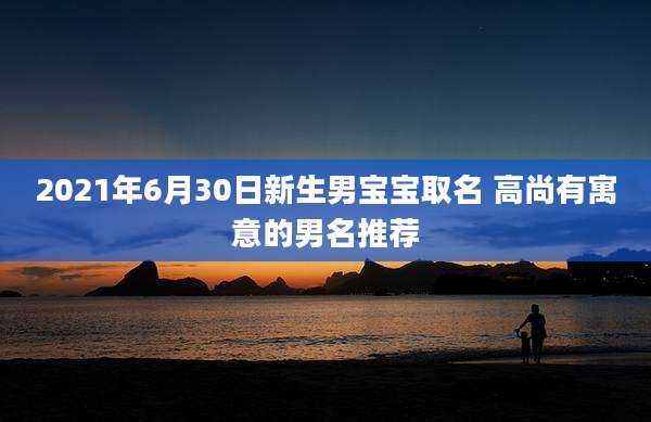 2021年6月30日新生男宝宝取名 高尚有寓意的男名推荐