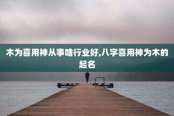 木为喜用神从事啥行业好,八字喜用神为木的起名