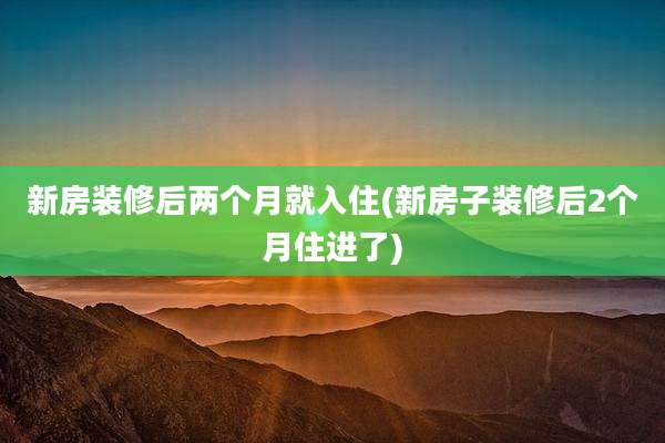 新房装修后两个月就入住(新房子装修后2个月住进了)