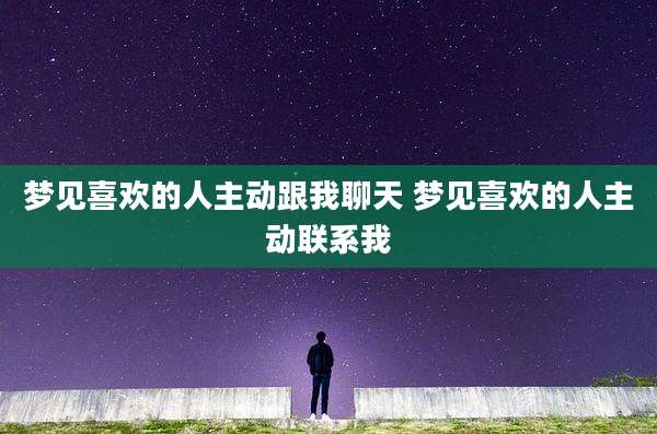梦见喜欢的人主动跟我聊天 梦见喜欢的人主动联系我