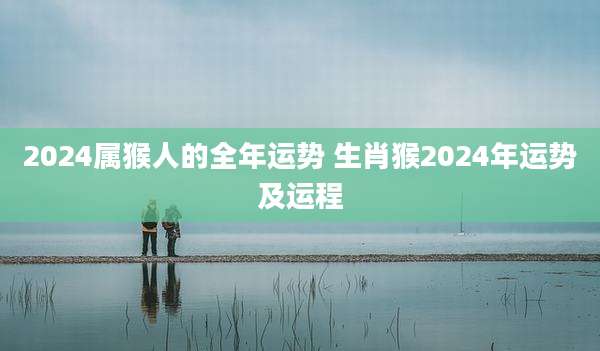 2024属猴人的全年运势 生肖猴2024年运势及运程