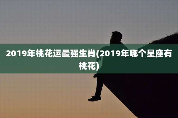 2019年桃花运最强生肖(2019年哪个星座有桃花)