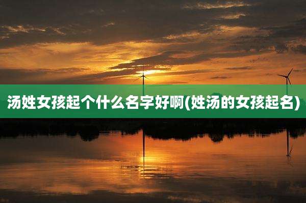 汤姓女孩起个什么名字好啊(姓汤的女孩起名)