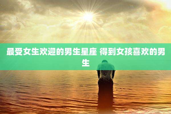 最受女生欢迎的男生星座 得到女孩喜欢的男生