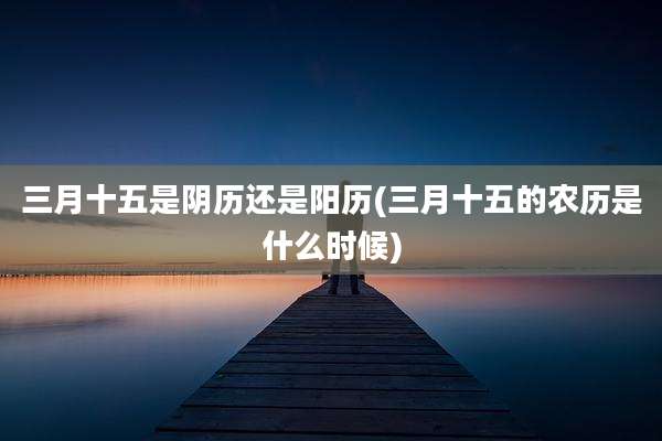 三月十五是阴历还是阳历(三月十五的农历是什么时候)