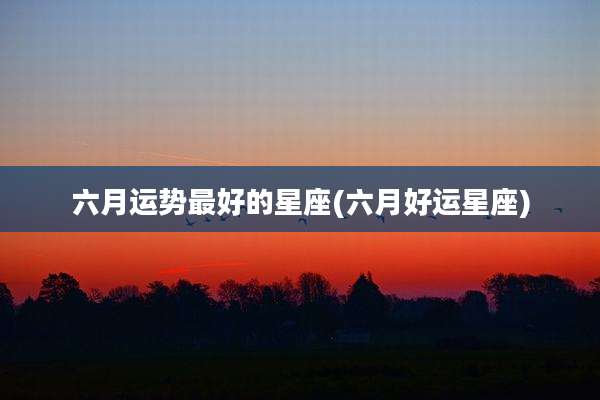 六月运势最好的星座(六月好运星座)