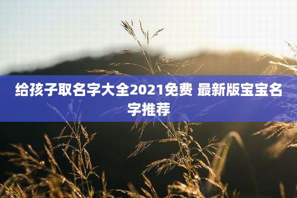 给孩子取名字大全2021免费 最新版宝宝名字推荐