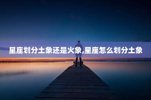 星座划分土象还是火象,星座怎么划分土象