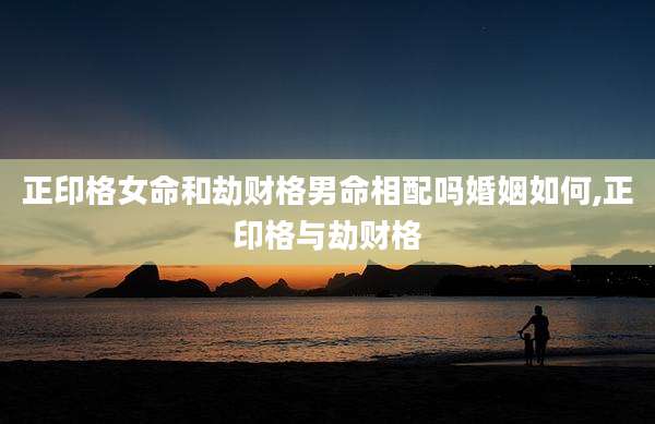 正印格女命和劫财格男命相配吗婚姻如何,正印格与劫财格