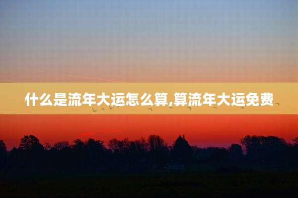 什么是流年大运怎么算,算流年大运免费