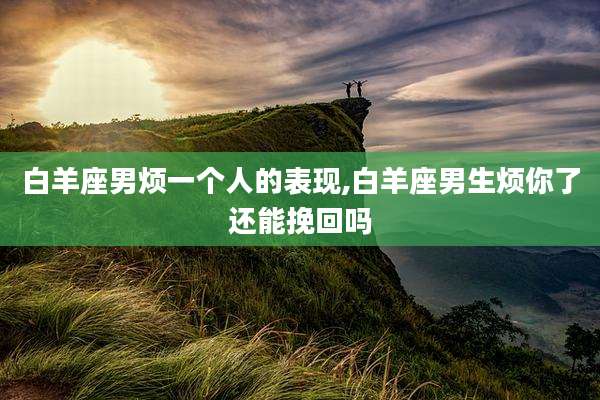 白羊座男烦一个人的表现,白羊座男生烦你了还能挽回吗