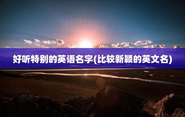 好听特别的英语名字(比较新颖的英文名)