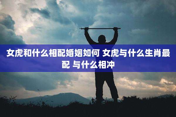 女虎和什么相配婚姻如何 女虎与什么生肖最配 与什么相冲