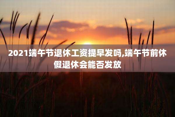 2021端午节退休工资提早发吗,端午节前休假退休会能否发放