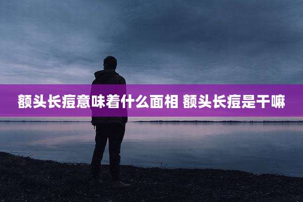 额头长痘意味着什么面相 额头长痘是干嘛