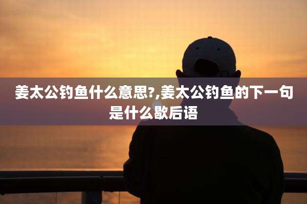 姜太公钓鱼什么意思?,姜太公钓鱼的下一句是什么歇后语