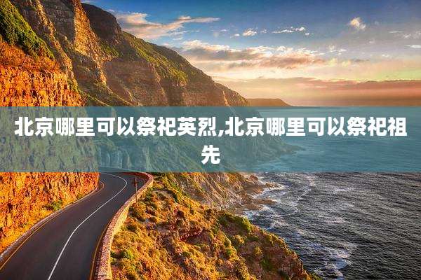 北京哪里可以祭祀英烈,北京哪里可以祭祀祖先