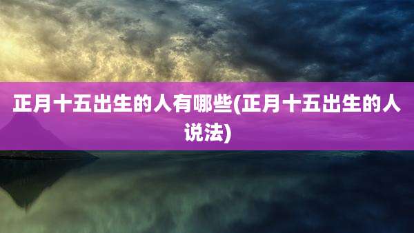 正月十五出生的人有哪些(正月十五出生的人说法)